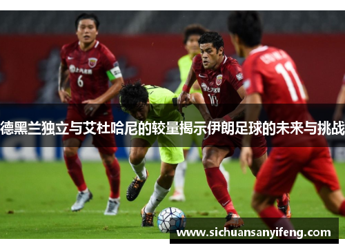 德黑兰独立与艾杜哈尼的较量揭示伊朗足球的未来与挑战